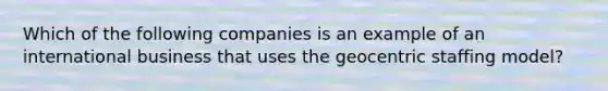 Which of the following companies is an example of an international business that uses the geocentric staffing model?