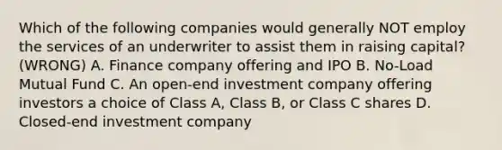 Which of the following companies would generally NOT employ the services of an underwriter to assist them in raising capital? (WRONG) A. Finance company offering and IPO B. No-Load Mutual Fund C. An open-end investment company offering investors a choice of Class A, Class B, or Class C shares D. Closed-end investment company