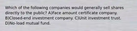 Which of the following companies would generally sell shares directly to the public? A)Face amount certificate company. B)Closed-end investment company. C)Unit investment trust. D)No-load mutual fund.