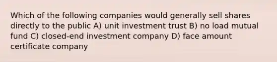 Which of the following companies would generally sell shares directly to the public A) unit investment trust B) no load mutual fund C) closed-end investment company D) face amount certificate company