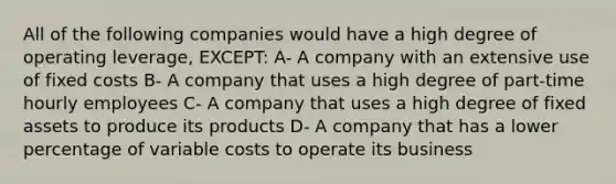 All of the following companies would have a high degree of operating leverage, EXCEPT: A- A company with an extensive use of fixed costs B- A company that uses a high degree of part-time hourly employees C- A company that uses a high degree of fixed assets to produce its products D- A company that has a lower percentage of variable costs to operate its business