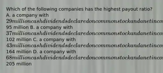 Which of the following companies has the highest payout ratio? A. a company with 29 million cash dividends declared on common stock and a net income of95 million B. a company with 37 million cash dividends declared on common stock and a net income of102 million C. a company with 43 million cash dividends declared on common stock and a net income of164 million D. a company with 68 million cash dividends declared on common stock and a net income of205 million