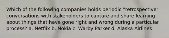 Which of the following companies holds periodic "retrospective" conversations with stakeholders to capture and share learning about things that have gone right and wrong during a particular process? a. Netflix b. Nokia c. Warby Parker d. Alaska Airlines