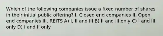 Which of the following companies issue a fixed number of shares in their initial public offering? I. Closed end companies II. Open end companies III. REITS A) I, II and III B) II and III only C) I and III only D) I and II only