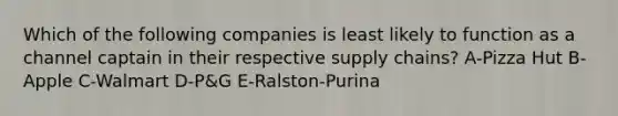 Which of the following companies is least likely to function as a channel captain in their respective supply chains? A-Pizza Hut B-Apple C-Walmart D-P&G E-Ralston-Purina