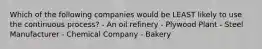 Which of the following companies would be LEAST likely to use the continuous process? - An oil refinery - Plywood Plant - Steel Manufacturer - Chemical Company - Bakery