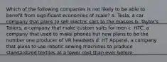 Which of the following companies is not likely to be able to benefit from significant economies of scale? a. Tesla, a car company that plans to sell electric cars to the masses b. Taylor's Tailors, a company that make custom suits for men c. HTC, a company that used to make phones but now plans to be the number one producer of VR headsets d. HT Apparel, a company that plans to use robotic sewing machines to produce standardized textiles at a lower cost than ever before