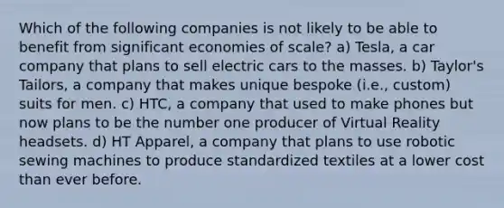 Which of the following companies is not likely to be able to benefit from significant economies of scale? a) Tesla, a car company that plans to sell electric cars to the masses. b) Taylor's Tailors, a company that makes unique bespoke (i.e., custom) suits for men. c) HTC, a company that used to make phones but now plans to be the number one producer of Virtual Reality headsets. d) HT Apparel, a company that plans to use robotic sewing machines to produce standardized textiles at a lower cost than ever before.