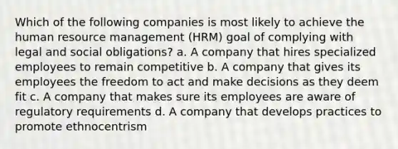 Which of the following companies is most likely to achieve the human resource management (HRM) goal of complying with legal and social obligations? a. A company that hires specialized employees to remain competitive b. A company that gives its employees the freedom to act and make decisions as they deem fit c. A company that makes sure its employees are aware of regulatory requirements d. A company that develops practices to promote ethnocentrism