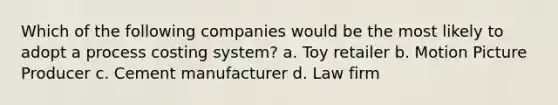 Which of the following companies would be the most likely to adopt a process costing system? a. Toy retailer b. Motion Picture Producer c. Cement manufacturer d. Law firm