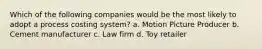 Which of the following companies would be the most likely to adopt a process costing system? a. Motion Picture Producer b. Cement manufacturer c. Law firm d. Toy retailer