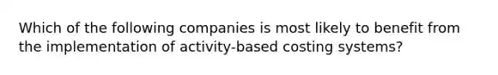 Which of the following companies is most likely to benefit from the implementation of activity-based costing systems?