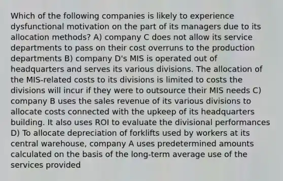 Which of the following companies is likely to experience dysfunctional motivation on the part of its managers due to its allocation methods? A) company C does not allow its service departments to pass on their cost overruns to the production departments B) company D's MIS is operated out of headquarters and serves its various divisions. The allocation of the MIS-related costs to its divisions is limited to costs the divisions will incur if they were to outsource their MIS needs C) company B uses the sales revenue of its various divisions to allocate costs connected with the upkeep of its headquarters building. It also uses ROI to evaluate the divisional performances D) To allocate depreciation of forklifts used by workers at its central warehouse, company A uses predetermined amounts calculated on the basis of the long-term average use of the services provided