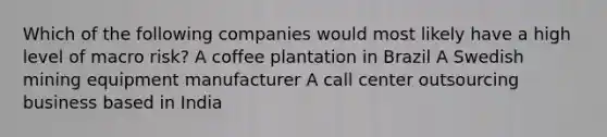 Which of the following companies would most likely have a high level of macro risk? A coffee plantation in Brazil A Swedish mining equipment manufacturer A call center outsourcing business based in India