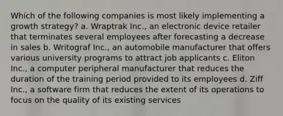 Which of the following companies is most likely implementing a growth strategy? a. Wraptrak Inc., an electronic device retailer that terminates several employees after forecasting a decrease in sales b. Writograf Inc., an automobile manufacturer that offers various university programs to attract job applicants c. Eliton Inc., a computer peripheral manufacturer that reduces the duration of the training period provided to its employees d. Ziff Inc., a software firm that reduces the extent of its operations to focus on the quality of its existing services