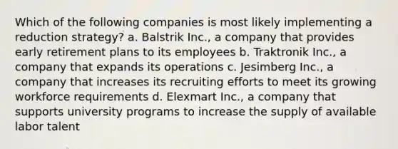 Which of the following companies is most likely implementing a reduction strategy? a. Balstrik Inc., a company that provides early retirement plans to its employees b. Traktronik Inc., a company that expands its operations c. Jesimberg Inc., a company that increases its recruiting efforts to meet its growing workforce requirements d. Elexmart Inc., a company that supports university programs to increase the supply of available labor talent