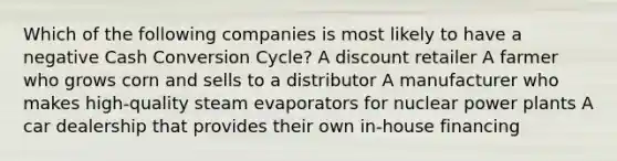 Which of the following companies is most likely to have a negative Cash Conversion Cycle? A discount retailer A farmer who grows corn and sells to a distributor A manufacturer who makes high-quality steam evaporators for nuclear power plants A car dealership that provides their own in-house financing