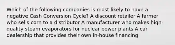 Which of the following companies is most likely to have a negative Cash Conversion Cycle? A discount retailer A farmer who sells corn to a distributor A manufacturer who makes high-quality steam evaporators for nuclear power plants A car dealership that provides their own in-house financing