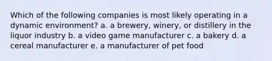 Which of the following companies is most likely operating in a dynamic environment? a. a brewery, winery, or distillery in the liquor industry b. a video game manufacturer c. a bakery d. a cereal manufacturer e. a manufacturer of pet food