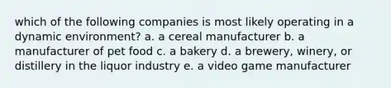 which of the following companies is most likely operating in a dynamic environment? a. a cereal manufacturer b. a manufacturer of pet food c. a bakery d. a brewery, winery, or distillery in the liquor industry e. a video game manufacturer