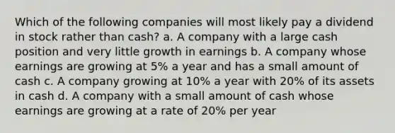 Which of the following companies will most likely pay a dividend in stock rather than cash? a. A company with a large cash position and very little growth in earnings b. A company whose earnings are growing at 5% a year and has a small amount of cash c. A company growing at 10% a year with 20% of its assets in cash d. A company with a small amount of cash whose earnings are growing at a rate of 20% per year