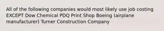 All of the following companies would most likely use job costing EXCEPT Dow Chemical PDQ Print Shop Boeing (airplane manufacturer) Turner Construction Company