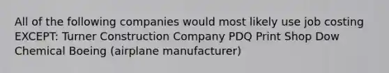 All of the following companies would most likely use job costing EXCEPT: Turner Construction Company PDQ Print Shop Dow Chemical Boeing (airplane manufacturer)