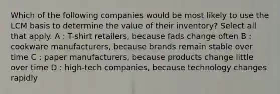 Which of the following companies would be most likely to use the LCM basis to determine the value of their inventory? Select all that apply. A : T-shirt retailers, because fads change often B : cookware manufacturers, because brands remain stable over time C : paper manufacturers, because products change little over time D : high-tech companies, because technology changes rapidly