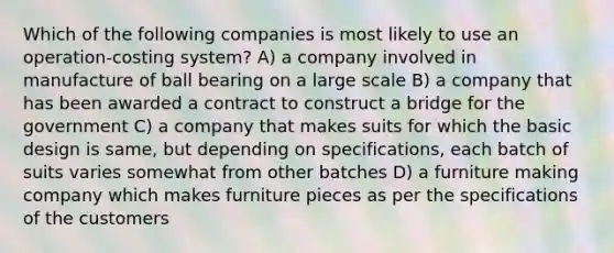 Which of the following companies is most likely to use an operation-costing system? A) a company involved in manufacture of ball bearing on a large scale B) a company that has been awarded a contract to construct a bridge for the government C) a company that makes suits for which the basic design is same, but depending on specifications, each batch of suits varies somewhat from other batches D) a furniture making company which makes furniture pieces as per the specifications of the customers