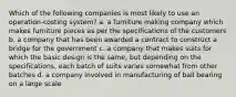 Which of the following companies is most likely to use an operation-costing system? a. a furniture making company which makes furniture pieces as per the specifications of the customers b. a company that has been awarded a contract to construct a bridge for the government c. a company that makes suits for which the basic design is the same, but depending on the specifications, each batch of suits varies somewhat from other batches d. a company involved in manufacturing of ball bearing on a large scale