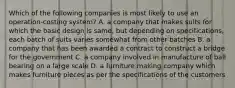 Which of the following companies is most likely to use an​ operation-costing system? A. a company that makes suits for which the basic design is​ same, but depending on​ specifications, each batch of suits varies somewhat from other batches B. a company that has been awarded a contract to construct a bridge for the government C. a company involved in manufacture of ball bearing on a large scale D. a furniture making company which makes furniture pieces as per the specifications of the customers