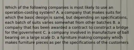 Which of the following companies is most likely to use an​ operation-costing system? A. a company that makes suits for which the basic design is​ same, but depending on​ specifications, each batch of suits varies somewhat from other batches B. a company that has been awarded a contract to construct a bridge for the government C. a company involved in manufacture of ball bearing on a large scale D. a furniture making company which makes furniture pieces as per the specifications of the customers