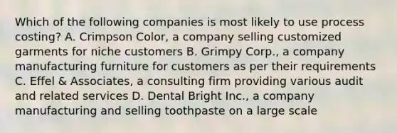 Which of the following companies is most likely to use process​ costing? A. Crimpson​ Color, a company selling customized garments for niche customers B. Grimpy​ Corp., a company manufacturing furniture for customers as per their requirements C. Effel​ & Associates, a consulting firm providing various audit and related services D. Dental Bright​ Inc., a company manufacturing and selling toothpaste on a large scale