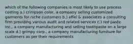 which of the following companies is most likely to use process costing a.) crimpson color, a company selling customized garments for niche customers b.) effel & associates a consulting firm providing various audit and related services c.) red paste inc., a company manufacturing and selling toothpaste on a large scale d.) grimpy corp., a company manufacturing furniture for customers as per their requirements