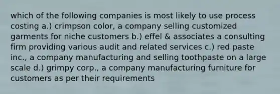 which of the following companies is most likely to use process costing a.) crimpson color, a company selling customized garments for niche customers b.) effel & associates a consulting firm providing various audit and related services c.) red paste inc., a company manufacturing and selling toothpaste on a large scale d.) grimpy corp., a company manufacturing furniture for customers as per their requirements