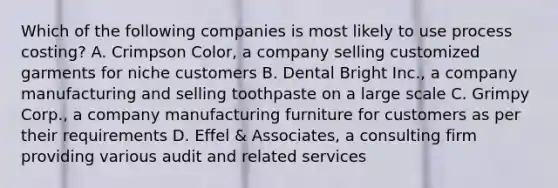 Which of the following companies is most likely to use process​ costing? A. Crimpson​ Color, a company selling customized garments for niche customers B. Dental Bright​ Inc., a company manufacturing and selling toothpaste on a large scale C. Grimpy​ Corp., a company manufacturing furniture for customers as per their requirements D. Effel​ & Associates, a consulting firm providing various audit and related services