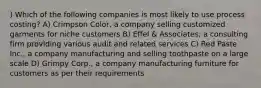 ) Which of the following companies is most likely to use process costing? A) Crimpson Color, a company selling customized garments for niche customers B) Effel & Associates, a consulting firm providing various audit and related services C) Red Paste Inc., a company manufacturing and selling toothpaste on a large scale D) Grimpy Corp., a company manufacturing furniture for customers as per their requirements