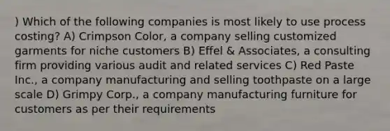 ) Which of the following companies is most likely to use process costing? A) Crimpson Color, a company selling customized garments for niche customers B) Effel & Associates, a consulting firm providing various audit and related services C) Red Paste Inc., a company manufacturing and selling toothpaste on a large scale D) Grimpy Corp., a company manufacturing furniture for customers as per their requirements