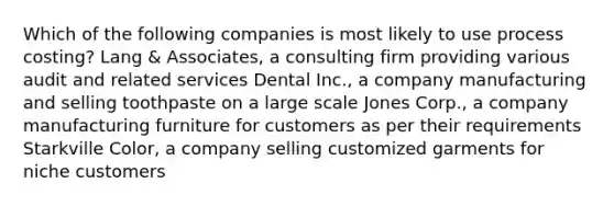 Which of the following companies is most likely to use process costing? Lang & Associates, a consulting firm providing various audit and related services Dental Inc., a company manufacturing and selling toothpaste on a large scale Jones Corp., a company manufacturing furniture for customers as per their requirements Starkville Color, a company selling customized garments for niche customers