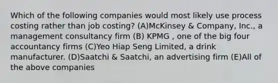 Which of the following companies would most likely use process costing rather than job costing? (A)McKinsey & Company, Inc., a management consultancy firm (B) KPMG , one of the big four accountancy firms (C)Yeo Hiap Seng Limited, a drink manufacturer. (D)Saatchi & Saatchi, an advertising firm (E)All of the above companies