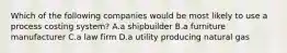 Which of the following companies would be most likely to use a process costing system? A.a shipbuilder B.a furniture manufacturer C.a law firm D.a utility producing natural gas