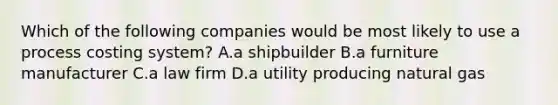 Which of the following companies would be most likely to use a process costing system? A.a shipbuilder B.a furniture manufacturer C.a law firm D.a utility producing natural gas