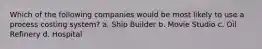 Which of the following companies would be most likely to use a process costing system? a. Ship Builder b. Movie Studio c. Oil Refinery d. Hospital