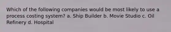 Which of the following companies would be most likely to use a process costing system? a. Ship Builder b. Movie Studio c. Oil Refinery d. Hospital