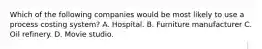 Which of the following companies would be most likely to use a process costing system? A. Hospital. B. Furniture manufacturer C. Oil refinery. D. Movie studio.