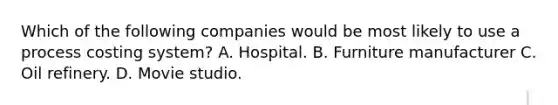 Which of the following companies would be most likely to use a process costing system? A. Hospital. B. Furniture manufacturer C. Oil refinery. D. Movie studio.