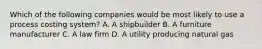 Which of the following companies would be most likely to use a process costing system? A. A shipbuilder B. A furniture manufacturer C. A law firm D. A utility producing natural gas