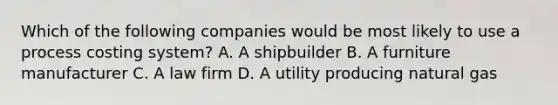 Which of the following companies would be most likely to use a process costing system? A. A shipbuilder B. A furniture manufacturer C. A law firm D. A utility producing natural gas