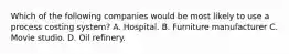 Which of the following companies would be most likely to use a process costing system? A. Hospital. B. Furniture manufacturer C. Movie studio. D. Oil refinery.