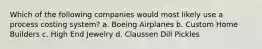 Which of the following companies would most likely use a process costing system? a. Boeing Airplanes b. Custom Home Builders c. High End Jewelry d. Claussen Dill Pickles